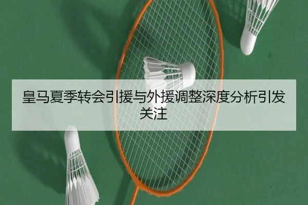 皇马夏季转会引援与外援调整深度分析引发关注